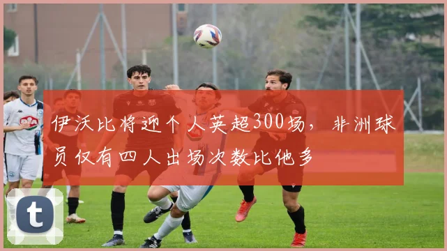 伊沃比将迎个人英超300场，非洲球员仅有四人出场次数比他多