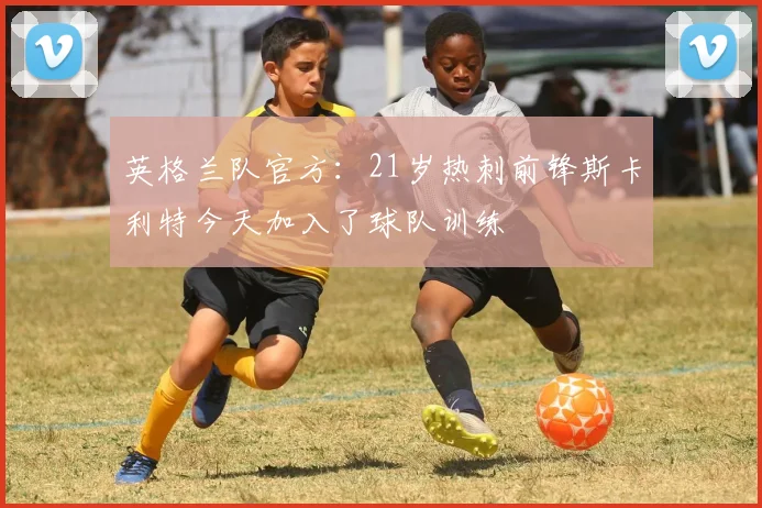 英格兰队官方：21岁热刺前锋斯卡利特今天加入了球队训练
