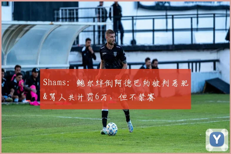 Shams：鲍尔绊倒阿德巴约被判恶犯&骂人共计罚6万，但不禁赛