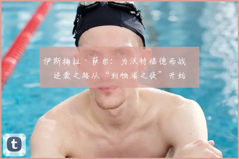 伊斯梅拉·萨尔：为沃特福德而战，逆袭之路从“利物浦之夜”开始