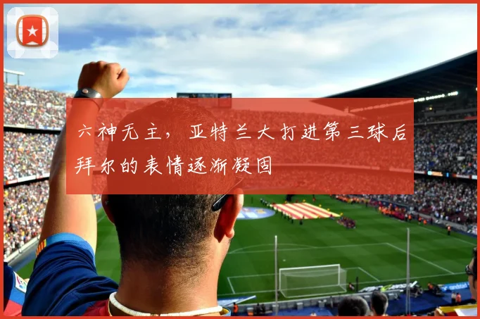 六神无主，亚特兰大打进第三球后拜尔的表情逐渐凝固