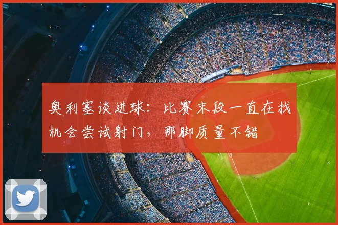 奥利塞谈进球：比赛末段一直在找机会尝试射门，那脚质量不错