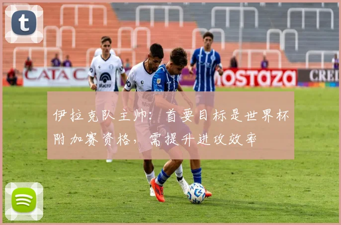 伊拉克队主帅：首要目标是世界杯附加赛资格，需提升进攻效率