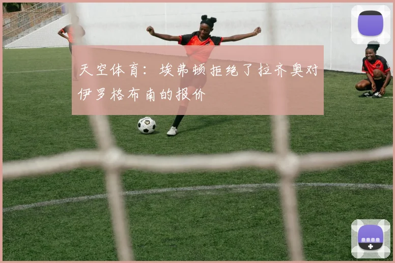 天空体育：埃弗顿拒绝了拉齐奥对伊罗格布南的报价