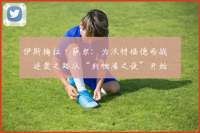 伊斯梅拉·萨尔：为沃特福德而战，逆袭之路从“利物浦之夜”开始