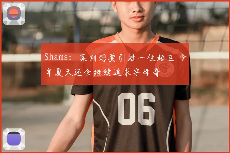 Shams：莱利想要引进一位超巨 今年夏天还会继续追求字母哥