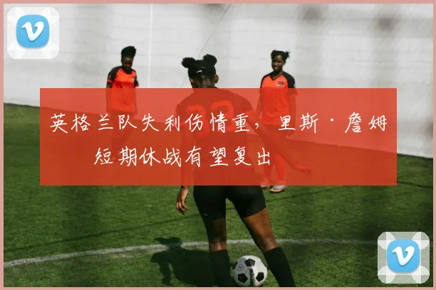 英格兰队失利伤情重，里斯·詹姆斯短期休战有望复出