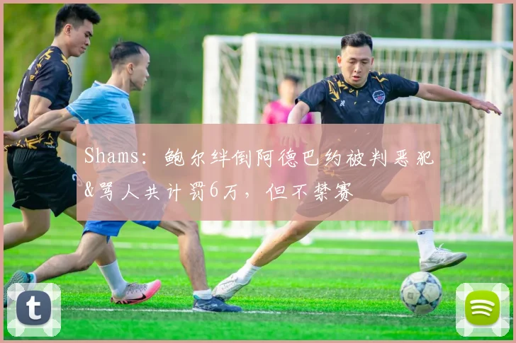 Shams：鲍尔绊倒阿德巴约被判恶犯&骂人共计罚6万，但不禁赛
