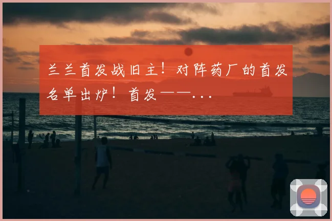 兰兰首发战旧主！对阵药厂的首发名单出炉！首发——...