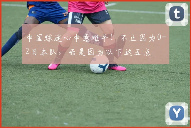 中国球迷心中意难平！不止因为0-2日本队，而是因为以下这五点