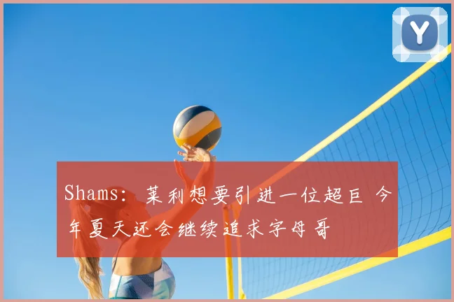 Shams：莱利想要引进一位超巨 今年夏天还会继续追求字母哥