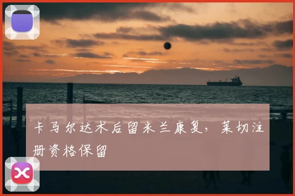 卡马尔达术后留米兰康复，莱切注册资格保留