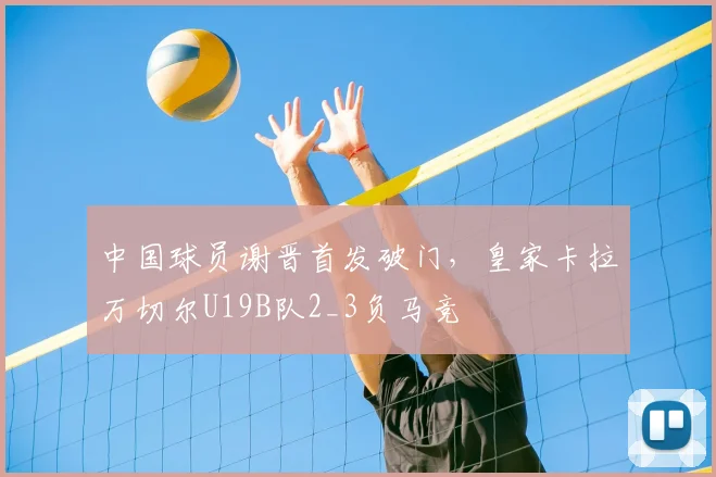 中国球员谢晋首发破门，皇家卡拉万切尔U19B队2_3负马竞