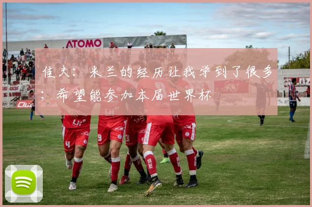佳夫：米兰的经历让我学到了很多；希望能参加本届世界杯