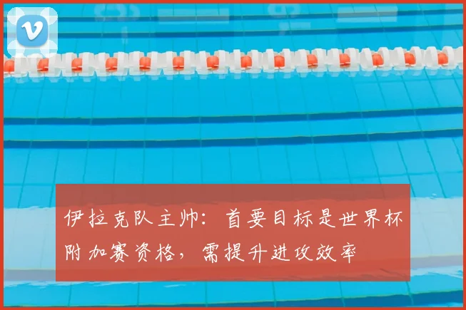 伊拉克队主帅：首要目标是世界杯附加赛资格，需提升进攻效率