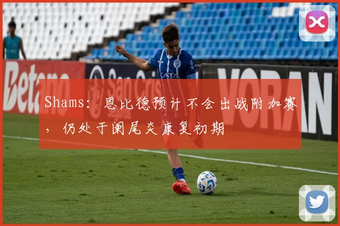 Shams：恩比德预计不会出战附加赛，仍处于阑尾炎康复初期