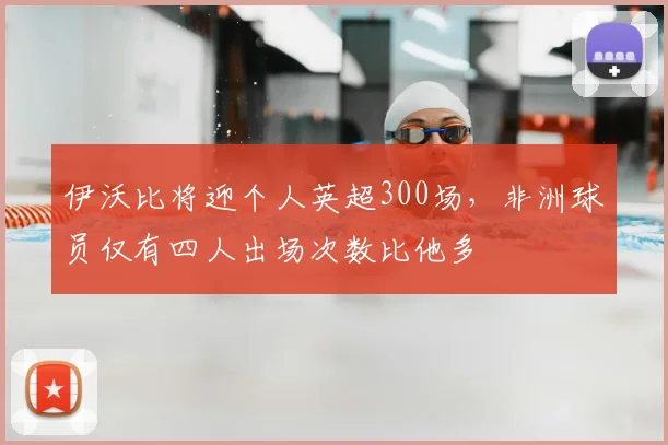 伊沃比将迎个人英超300场，非洲球员仅有四人出场次数比他多